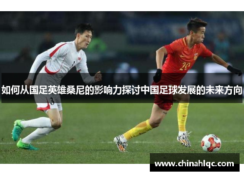 如何从国足英雄桑尼的影响力探讨中国足球发展的未来方向