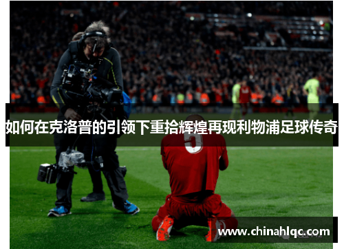 如何在克洛普的引领下重拾辉煌再现利物浦足球传奇