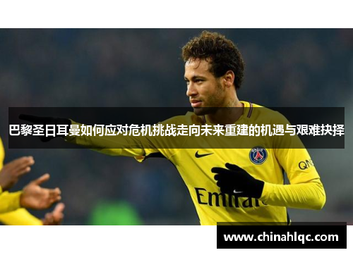 巴黎圣日耳曼如何应对危机挑战走向未来重建的机遇与艰难抉择
