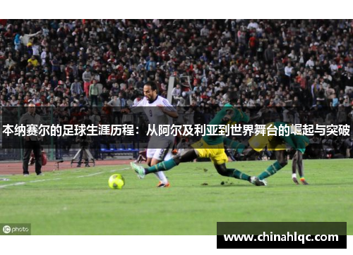 本纳赛尔的足球生涯历程：从阿尔及利亚到世界舞台的崛起与突破