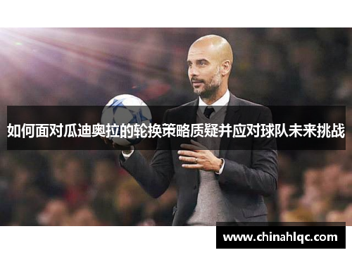 如何面对瓜迪奥拉的轮换策略质疑并应对球队未来挑战