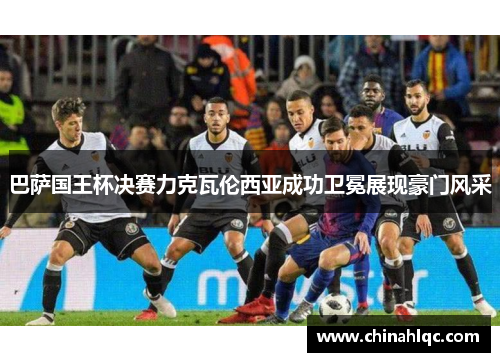巴萨国王杯决赛力克瓦伦西亚成功卫冕展现豪门风采