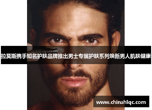 拉莫斯携手知名护肤品牌推出男士专属护肤系列焕新男人肌肤健康